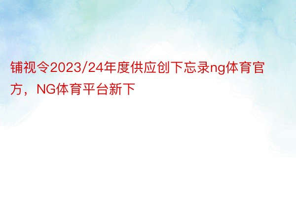 铺视令2023/24年度供应创下忘录ng体育官方，NG体育平台新下