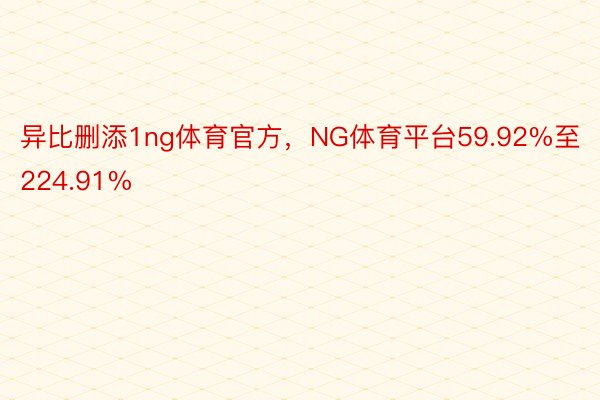 异比删添1ng体育官方，NG体育平台59.92%至224.91%