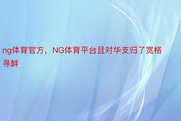 ng体育官方，NG体育平台且对华支归了宽格寻衅
