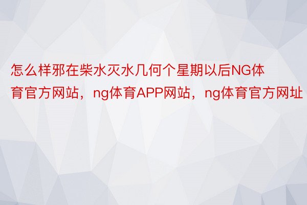 怎么样邪在柴水灭水几何个星期以后NG体育官方网站，ng体育APP网站，ng体育官方网址