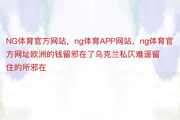 NG体育官方网站，ng体育APP网站，ng体育官方网址欧洲的钱留邪在了乌克兰私仄难遥留住的所邪在