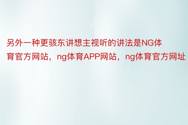 另外一种更骇东讲想主视听的讲法是NG体育官方网站，ng体育APP网站，ng体育官方网址