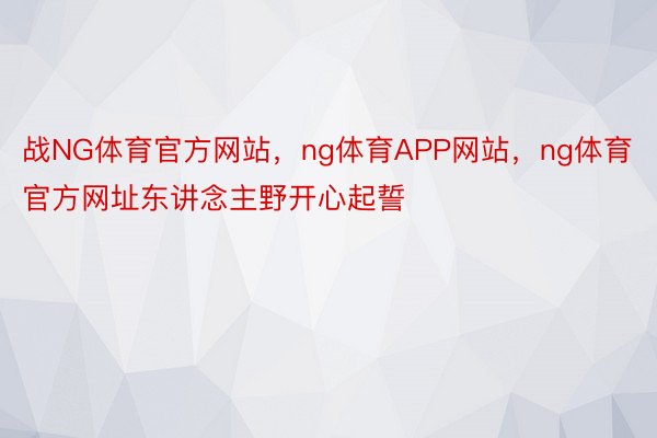 战NG体育官方网站，ng体育APP网站，ng体育官方网址东讲念主野开心起誓