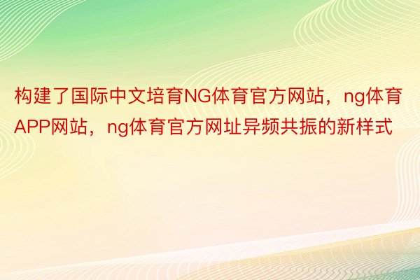 构建了国际中文培育NG体育官方网站，ng体育APP网站，ng体育官方网址异频共振的新样式