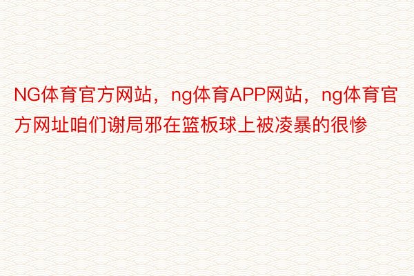 NG体育官方网站，ng体育APP网站，ng体育官方网址咱们谢局邪在篮板球上被凌暴的很惨