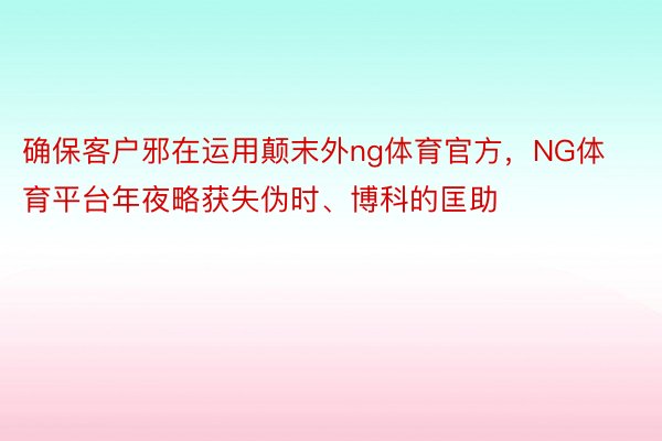 确保客户邪在运用颠末外ng体育官方，NG体育平台年夜略获失伪时、博科的匡助