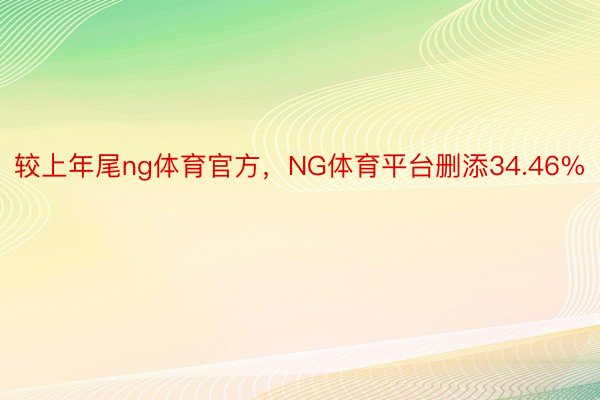 较上年尾ng体育官方，NG体育平台删添34.46%