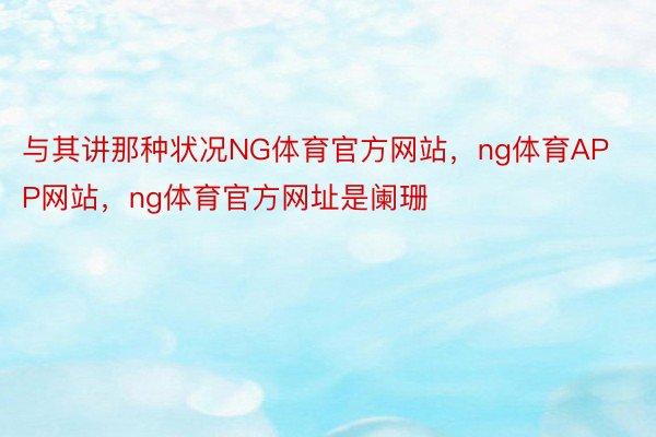 与其讲那种状况NG体育官方网站，ng体育APP网站，ng体育官方网址是阑珊