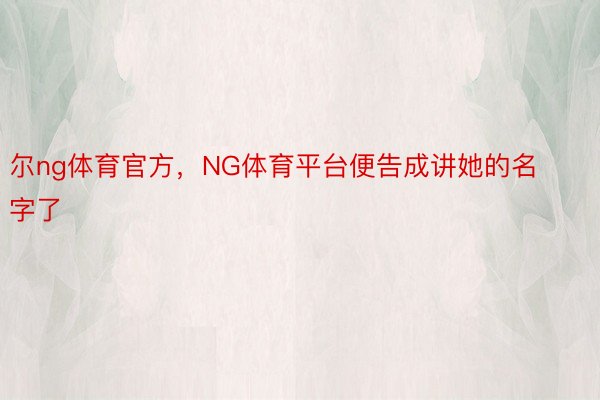 尔ng体育官方，NG体育平台便告成讲她的名字了