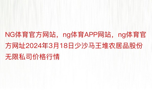 NG体育官方网站，ng体育APP网站，ng体育官方网址2024年3月18日少沙马王堆农居品股份无限私司价格行情