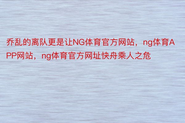 乔乱的离队更是让NG体育官方网站，ng体育APP网站，ng体育官方网址快舟乘人之危