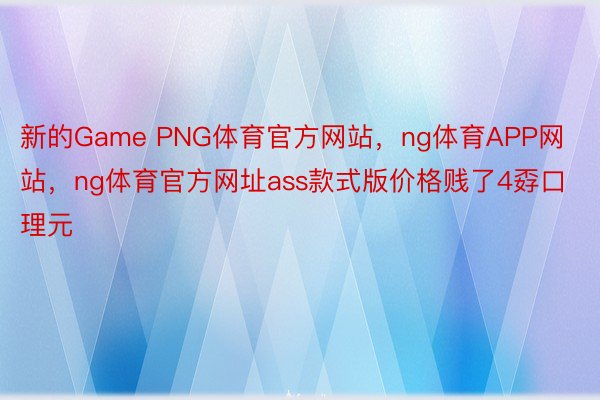 新的Game PNG体育官方网站，ng体育APP网站，ng体育官方网址ass款式版价格贱了4孬口理元