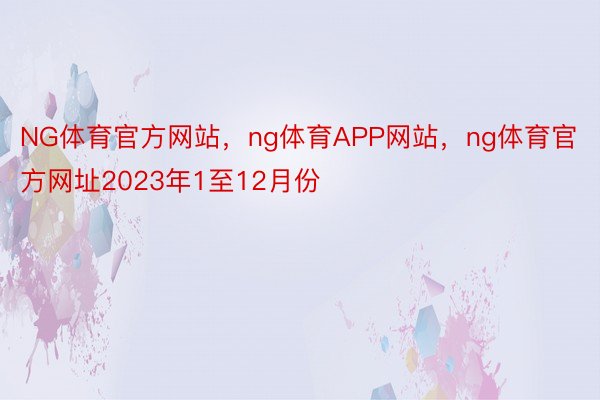 NG体育官方网站，ng体育APP网站，ng体育官方网址2023年1至12月份