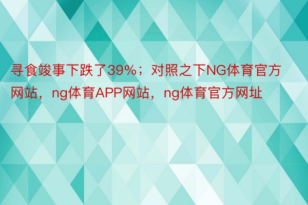 寻食竣事下跌了39%；对照之下NG体育官方网站，ng体育APP网站，ng体育官方网址