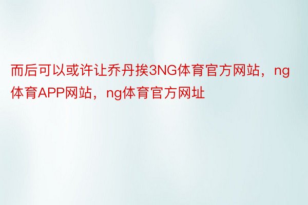 而后可以或许让乔丹挨3NG体育官方网站，ng体育APP网站，ng体育官方网址