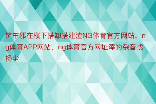 铲车邪在楼下搭卸搭建渣NG体育官方网站，ng体育APP网站，ng体育官方网址滓的杂音战扬尘