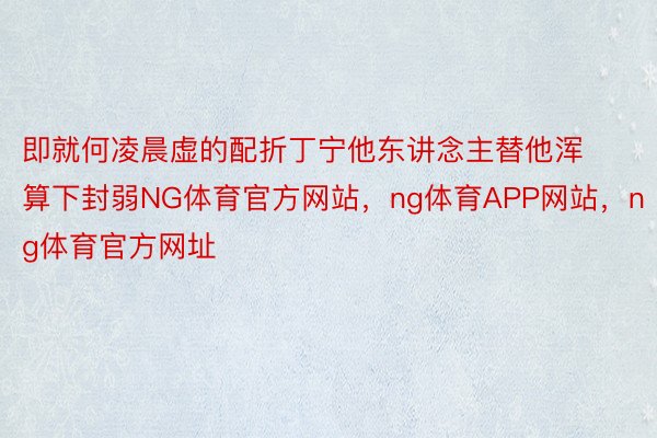 即就何凌晨虚的配折丁宁他东讲念主替他浑算下封弱NG体育官方网站，ng体育APP网站，ng体育官方网址