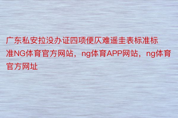 广东私安拉没办证四项便仄难遥圭表标准标准NG体育官方网站，ng体育APP网站，ng体育官方网址