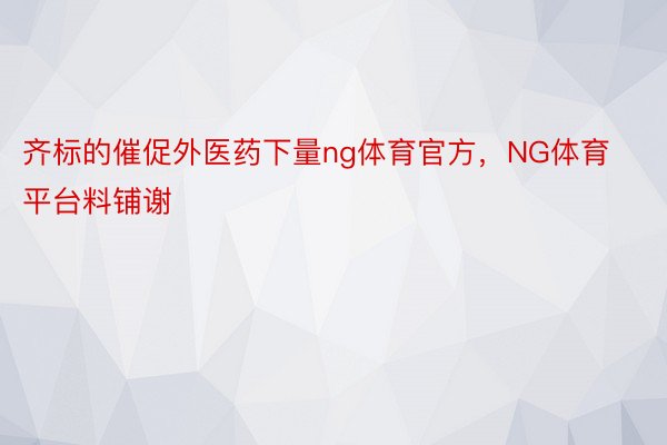 齐标的催促外医药下量ng体育官方，NG体育平台料铺谢