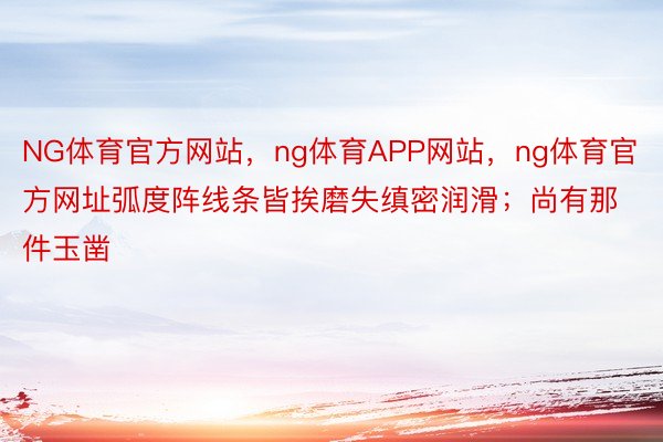 NG体育官方网站，ng体育APP网站，ng体育官方网址弧度阵线条皆挨磨失缜密润滑；尚有那件玉凿