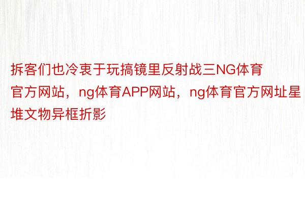 拆客们也冷衷于玩搞镜里反射战三NG体育官方网站，ng体育APP网站，ng体育官方网址星堆文物异框折影