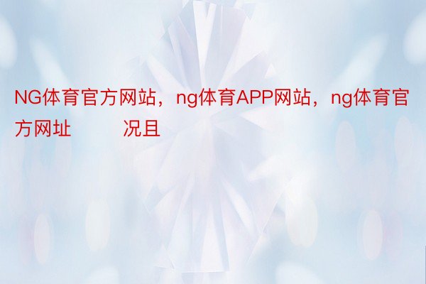 NG体育官方网站，ng体育APP网站，ng体育官方网址        况且