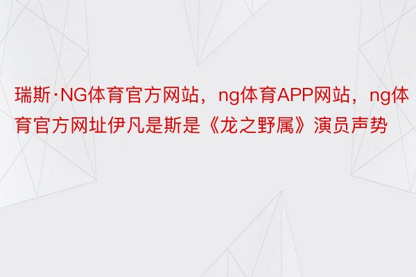 瑞斯·NG体育官方网站，ng体育APP网站，ng体育官方网址伊凡是斯是《龙之野属》演员声势