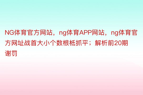 NG体育官方网站，ng体育APP网站，ng体育官方网址战首大小个数根柢抓平；解析前20期谢罚