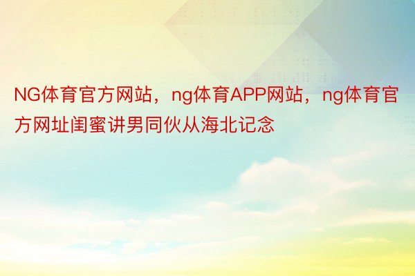 NG体育官方网站，ng体育APP网站，ng体育官方网址闺蜜讲男同伙从海北记念