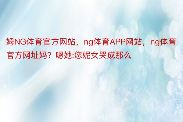 姆NG体育官方网站，ng体育APP网站，ng体育官方网址妈？嗯她:您妮女哭成那么