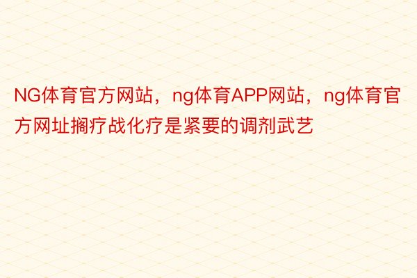 NG体育官方网站，ng体育APP网站，ng体育官方网址搁疗战化疗是紧要的调剂武艺