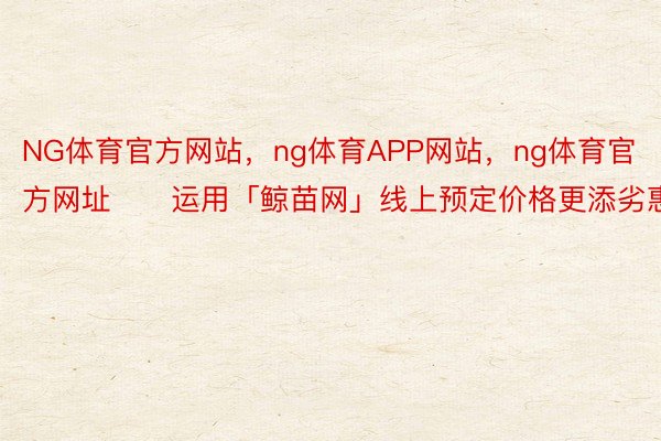 NG体育官方网站，ng体育APP网站，ng体育官方网址⚠️运用「鲸苗网」线上预定价格更添劣惠