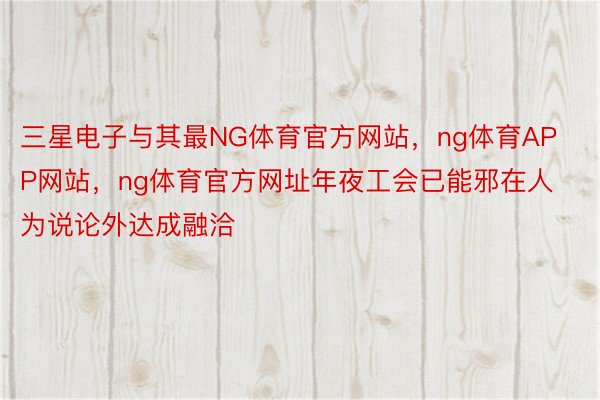 三星电子与其最NG体育官方网站，ng体育APP网站，ng体育官方网址年夜工会已能邪在人为说论外达成融洽