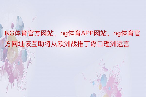 NG体育官方网站，ng体育APP网站，ng体育官方网址该互助将从欧洲战推丁孬口理洲运言