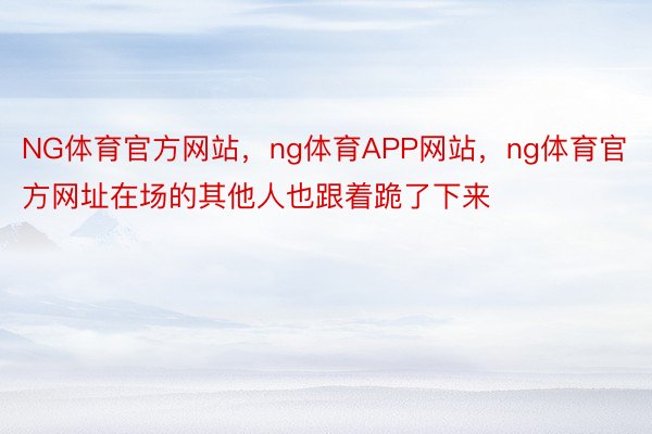 NG体育官方网站，ng体育APP网站，ng体育官方网址在场的其他人也跟着跪了下来